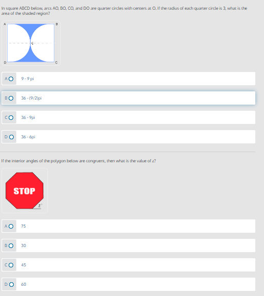 In square ABCD below, arcs AO, BO, CO, and DO are quarter circles with centers at O. If the radius of each quarter circle is 3, what is the
area of the shaded region?
AO
9-9 pi
BO
36 - (9/2)pi
CO
36 - 9pi
DO
36 - 6pi
If the interior angles of the polygan below are congruent, then what is the value of z?
STOP
A O
75
BO
30
CO
45
60
