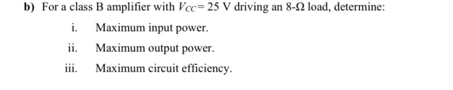 b) For a class B amplifier with Vcc= 25 V driving an 8-2 load, determine:
i.
Maximum input power.
ii.
Maximum output power.
iii.
Maximum circuit efficiency.

