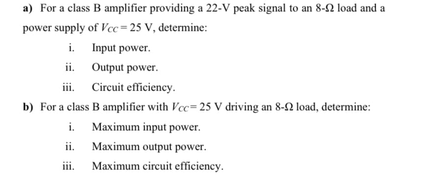 a) For a class B amplifier providing a 22-V peak signal to an 8-2 load and a
power supply of Vcc=25 V, determine:
i.
Input power.
ii.
Output power.
iii.
Circuit efficiency.
b) For a class B amplifier with Vcc=25 V driving an 8-2 load, determine:
i.
Maximum input power.
ii.
Maximum output power.
iii.
Maximum circuit efficiency.
