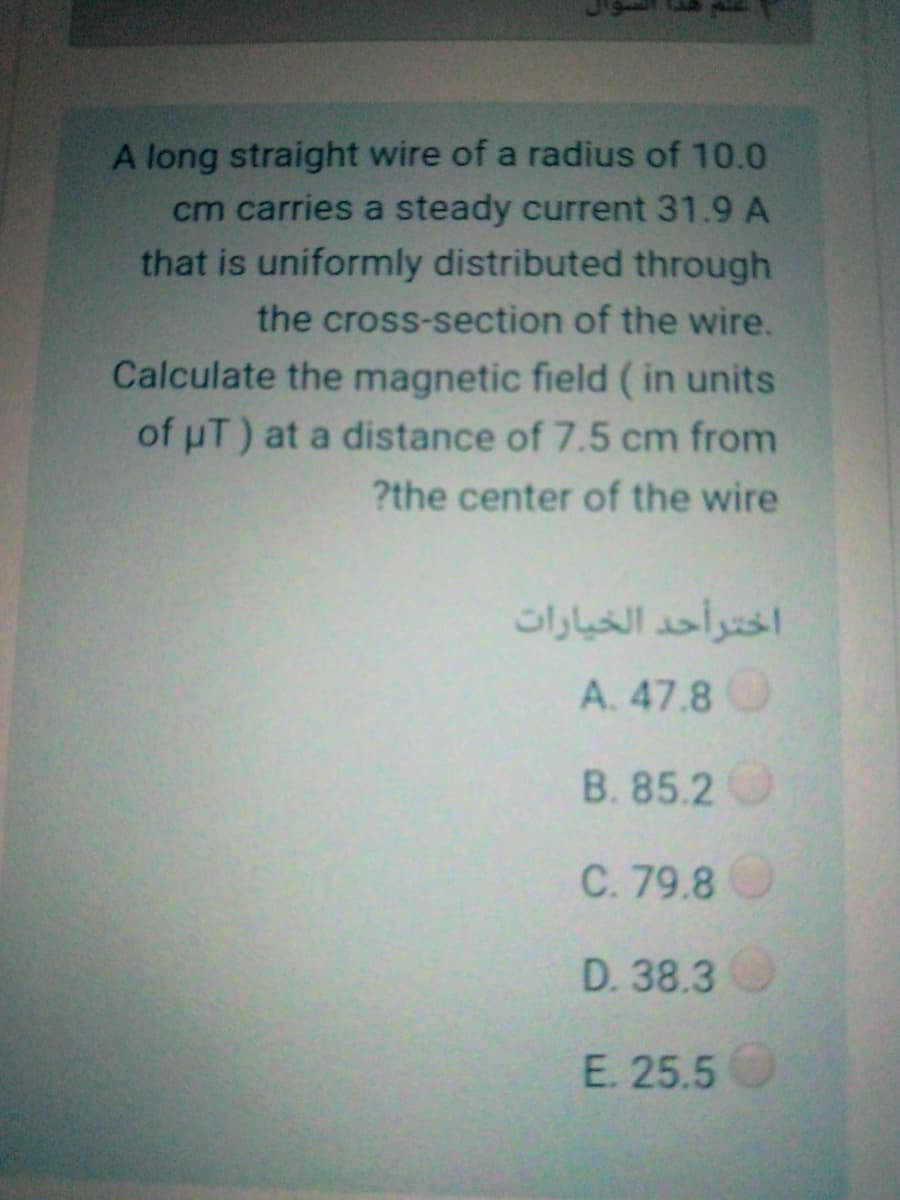 A long straight wire of a radius of 10.0
cm carries a steady current 31.9 A
that is uniformly distributed through
the cross-section of the wire.
Calculate the magnetic field ( in units
of uT) at a distance of 7.5 cm from
?the center of the wire
اخترأحد الخيارات
A. 47.8O
B. 85.2
C. 79.8
D. 38.3
E. 25.5
