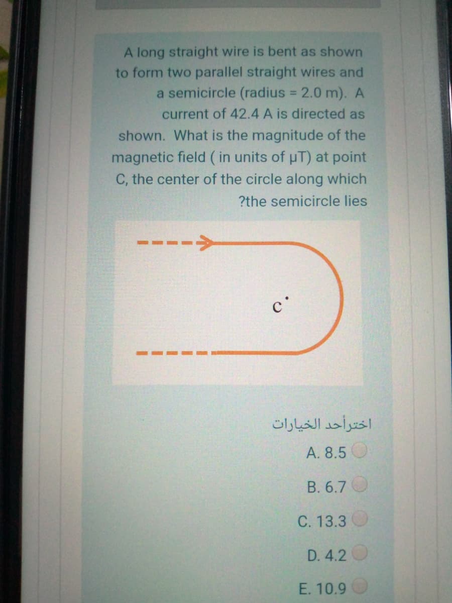 A long straight wire is bent as shown
to form two parallel straight wires and
a semicircle (radius = 2.0 m). A
current of 42.4 A is directed as
shown. What is the magnitude of the
magnetic field ( in units of uT) at point
C, the center of the circle along which
?the semicircle lies
----->
c'
اخترأحد الخيارات
А. 8.5
B. 6.7 O
C. 13.3
D. 4.2
E. 10.9
