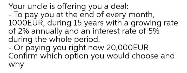 Your uncle is offering you a deal:
To pay you at the end of every month,
1000EÜR, during 15 years with a growing rate
of 2% annually and an interest rate of 5%
during the whole period.
- Or paying you right now 20,000EUR
Confirm which option you would choose and
why
