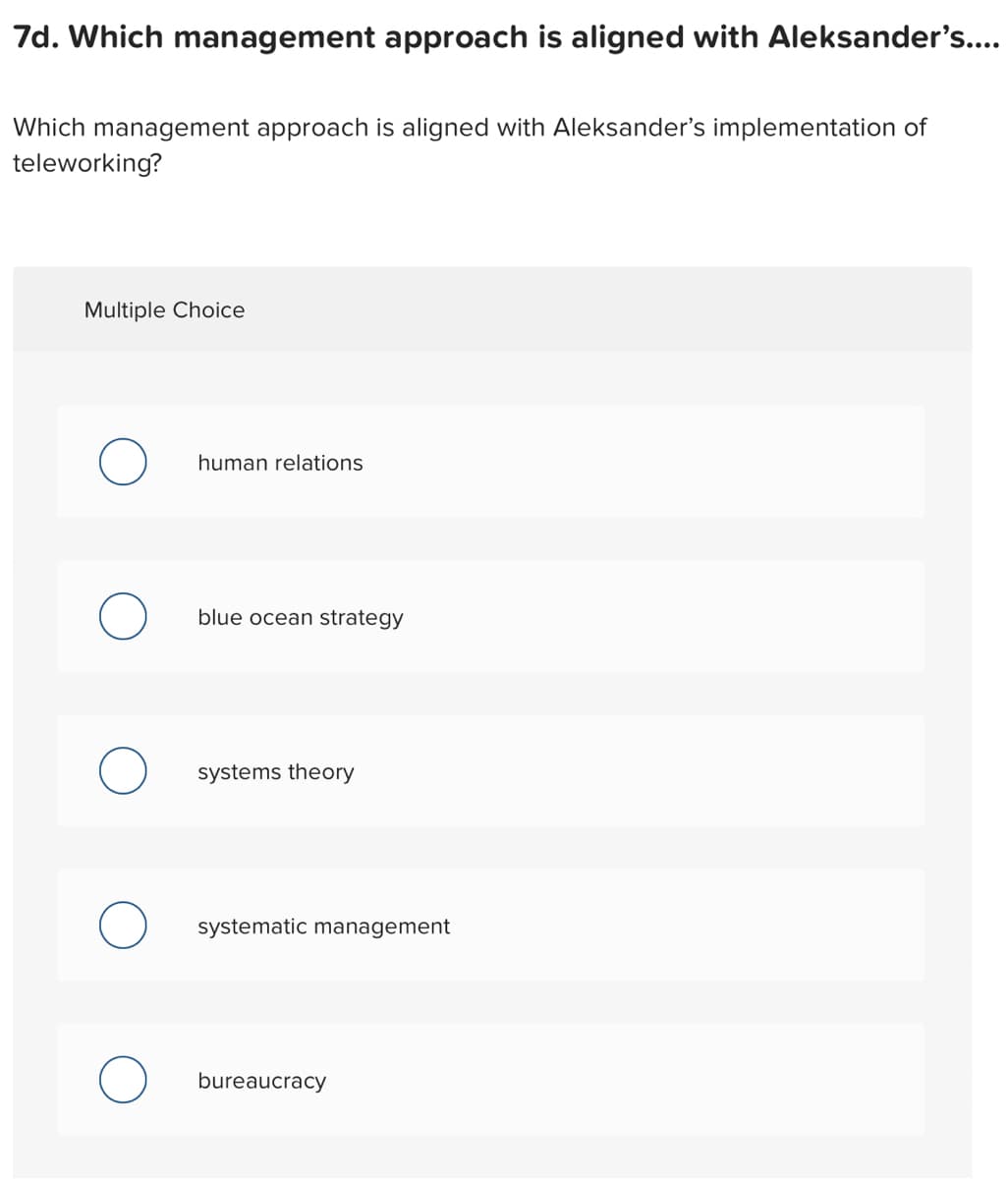 7d. Which management approach is aligned with Aleksander's....
Which management approach is aligned with Aleksander's implementation of
teleworking?
Multiple Choice
human relations
blue ocean strategy
systems theory
systematic management
bureaucracy