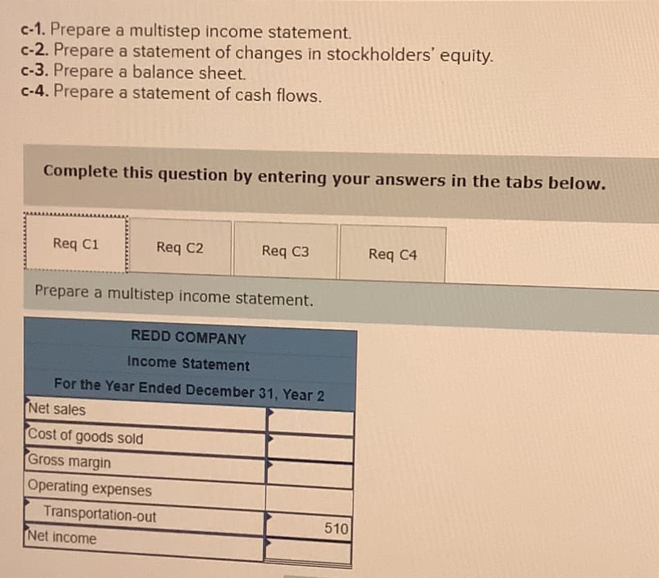 c-1. Prepare a multistep income statement.
c-2. Prepare a statement of changes in stockholders' equity.
c-3. Prepare a balance sheet.
c-4. Prepare a statement of cash flows.
Complete this question by entering your answers in the tabs below.
Req C1
Req C2
Req C3
Prepare a multistep income statement.
Net income
REDD COMPANY
Income Statement
For the Year Ended December 31, Year 2
Net sales
Cost of goods sold
Gross margin
Operating expenses
Transportation-out
510
Req C4
