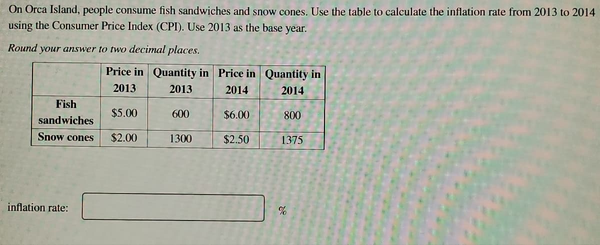 On Orca Island, people consume fish sandwiches and snow cones. Use the table to calculate the inflation rate from 2013 to 2014
using the Consumer Price Index (CPI). Use 2013 as the base year.
Round your answer to two decimal places.
Price in Quantity in Price in Quantity in
2013
2013
2014
2014
Fish
$5.00
600
$6.00
800
sandwiches
Snow cones
$2.00
1300
$2.50
1375
inflation rate:
%
