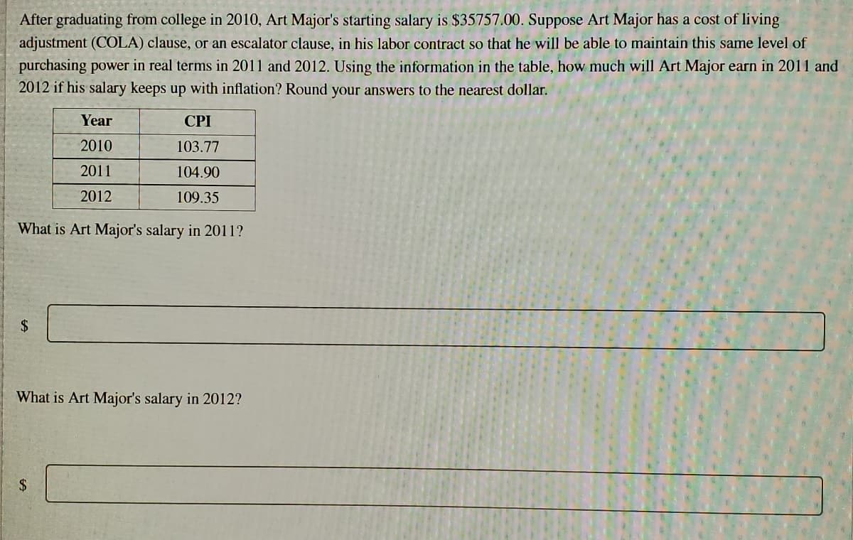After graduating from college in 2010, Art Major's starting salary is $35757.00. Suppose Art Major has a cost of living
adjustment (COLA) clause, or an escalator clause, in his labor contract so that he will be able to maintain this same level of
purchasing power in real terms in 2011 and 2012. Using the information in the table, how much will Art Major earn in 2011 and
2012 if his salary keeps up with inflation? Round your answers to the nearest dollar.
Year
CPI
2010
103.77
2011
104.90
2012
109.35
What is Art Major's salary in 2011?
2$
What is Art Major's salary in 2012?
$4
