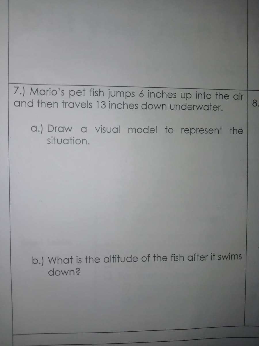 7.) Mario's pet fish jumps 6 inches up into the air
and then travels 13 inches down underwater.
8.
a.) Draw a visual model to represent the
situation.
b.) What is the altitude of the fish after it swims
down?
