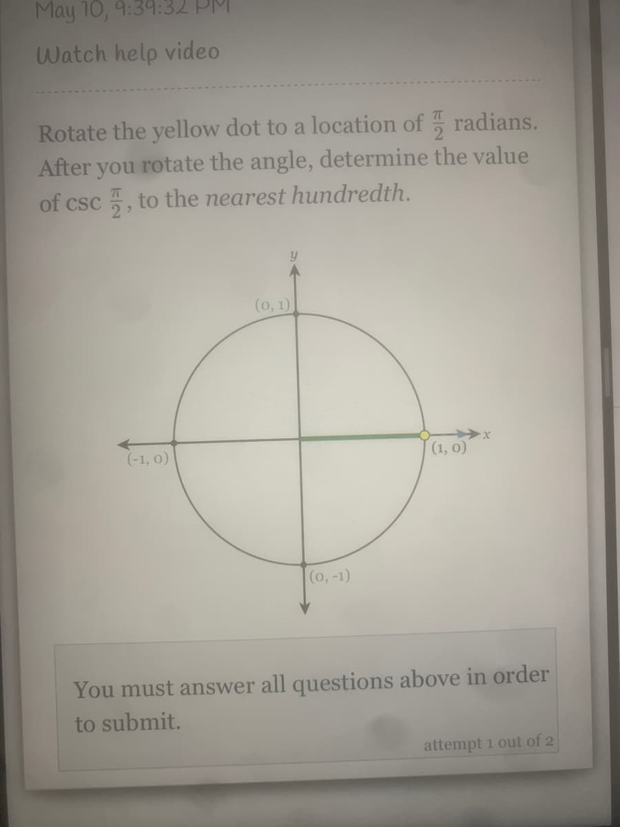 May 10, 9:39:32 PM
Watch help video
Rotate the yellow dot to a location of radians.
After you rotate the angle, determine the value
of csc 5, to the nearest hundredth.
(0, 1)
(-1, 0)
(1, 0)
(0,-1)
You must answer all questions above in order
to submit.
attempt 1 out of 2
