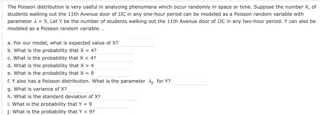 The Poisson distribution is very useful in analyzing phenomena which occur randomly in space or time. Suppose the number X, of
students walking out the 11th Avenue door of JJC in any one-hour period can be modeled as a Poisson random variable with
parameter i = 5. Let Y be the number of students walking out the 11th Avenue door of JJC in any two-hour period. Y can also be
modeled as a Poisson random variable. .
a. For our model, what is expected value of X?
b. What is the probability that X = 4?
c. What is the probability that X < 4?
d. What is the probability that X > 4
e. What is the probability that X = 9
f. Y also has a Poisson distribution. What is the parameter Ay for Y?
g. What is variance of X?
h. What is the standard deviation of X?
i. What is the probability that Y = 9
j. What is the probability that Y < 9?
