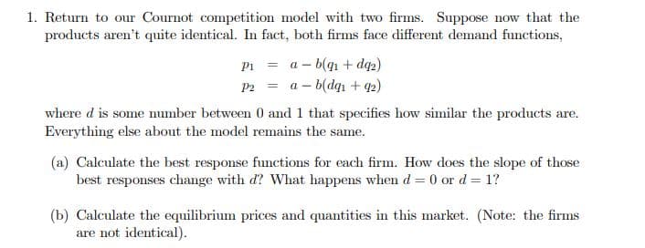 1. Return to our Cournot competition model with two firms. Suppose now that the
products aren't quite identical. In fact, both firms face different demand functions,
a – b(q1 + dq2)
a – b(dqn + 42)
Pi =
P2 =
where d is some umber between 0 and 1 that specifies how similar the products are.
Everything else about the model remains the same.
(a) Calculate the best response functions for each firm. How does the slope of those
best responses change with d? What happens when d = 0 or d = 1?
(b) Calculate the equilibrium prices and quantities in this market. (Note: the firms
are not identical).
