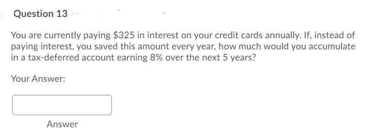 Question 13
You are currently paying $325 in interest on your credit cards annually. If, instead of
paying interest, you saved this amount every year, how much would you accumulate
in a tax-deferred account earning 8% over the next 5 years?
Your Answer:
Answer
