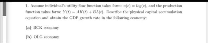 1. Assume individual's utility flow function takes form: u(c) = log(c), and the production
function takes form: Y(t) = AK(t) + BL(t). Describe the physical capital accumnlation
equation and obtain the GDP growth rate in the following economy:
(a) RCK economy
(b) OLG economy
