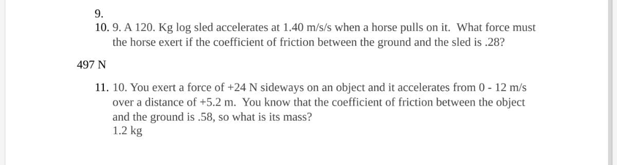 9.
10. 9. A 120. Kg log sled accelerates at 1.40 m/s/s when a horse pulls on it. What force must
the horse exert if the coefficient of friction between the ground and the sled is .28?
497 N
11. 10. You exert a force of +24 N sideways on an object and it accelerates from 0 - 12 m/s
over a distance of +5.2 m. You know that the coefficient of friction between the object
and the ground is .58, so what is its mass?
1.2 kg
