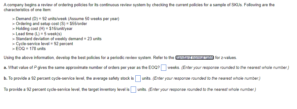A company begins a review of ordering policies for its continuous review system by checking the current policies for a sample of SKUS. Following are the
characteristics of one item:
> Demand (D) = 92 units/week (Assume 50 weeks per year)
> Ordering and setup cost (S) = $55/order
> Holding cost (H) = $16/unit/year
> Lead time (L) = 5 week(s)
> Standard deviation of weekly demand = 23 units
> Cycle-service level = 92 percent
> EOQ = 178 units
Using the above information, develop the best policies for a periodic review system. Refer to the tandard normal table for z-values.
a. What value of P gives the same approximate number of orders per year as the EOQ? weeks. (Enter your response rounded to the nearest whole number.)
b. To provide a 92 percent cycle-service level, the average safety stock is units. (Enter your response rounded to the nearest whole number.)
To provide a 92 percent cycle-service level, the target inventory level is
units. (Enter your response rounded to the nearest whole number.)
