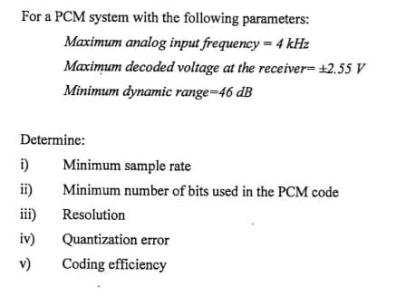 For a PCM system with the following parameters:
Maximum analog input frequency = 4 kHz
Maximum decoded voltage at the receiver= +2.55 V
Minimum dynamic range=46 dB
Determine:
i)
Minimum sample rate
ii)
Minimum number of bits used in the PCM code
iii)
Resolution
iv)
Quantization error
v)
Coding efficiency
