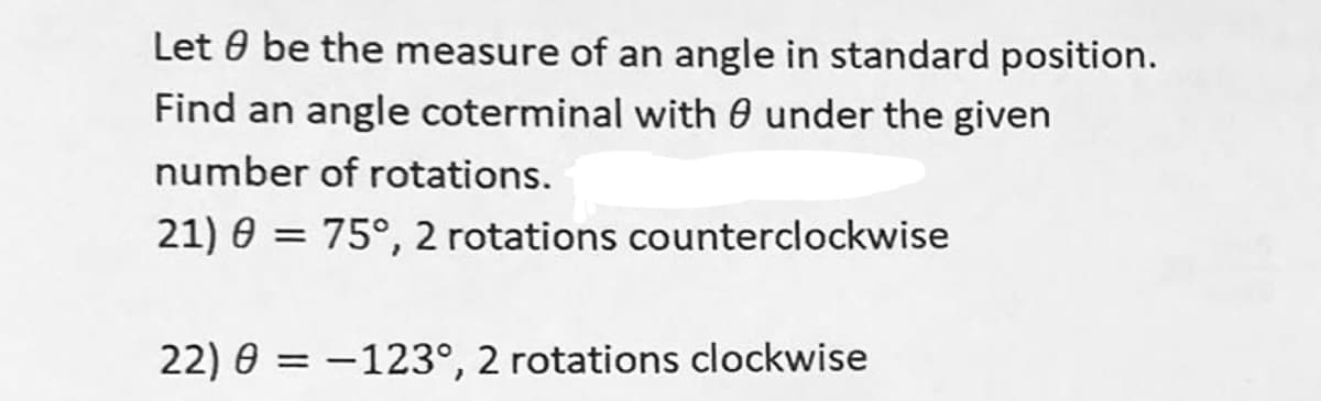 Let be the measure of an angle in standard position.
Find an angle coterminal with under the given
number of rotations.
21) 0 = 75°, 2 rotations counterclockwise
22) = -123°, 2 rotations clockwise