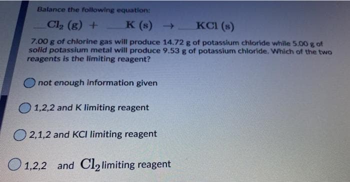 Balance the following equation:
Cl2 (g) +
K (s) KCI (s)
7.00 g of chlorine gas will produce 14.72 g of potassium chloride while 5.00 g of
solid potassium metal will produce 9.53 g of potassium chloride. Which of the two
reagents is the limiting reagent?
O not enough information given
O 1,2,2 and K limiting reagent
2,1,2 and KCI limiting reagent
O1,2,2 and Cl2 limiting reagent
