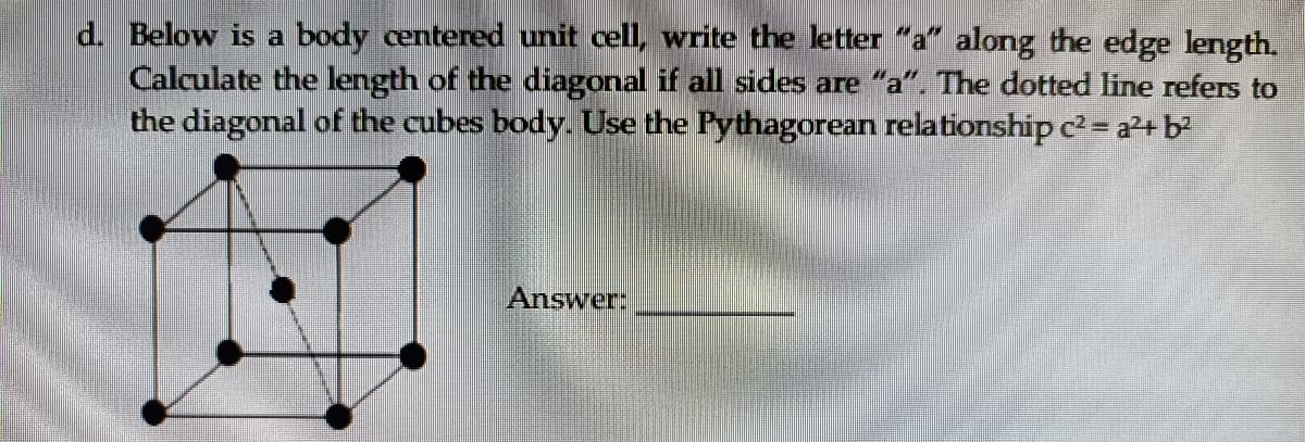 d. Below is a body centered unit cell, write the letter "a" along the edge length.
Calculate the length of the diagonal if all sides are "a". The dotted line refers to
the diagonal of the cubes body. Use the Pythagorean relationship c = a²+ b?
Answer:
