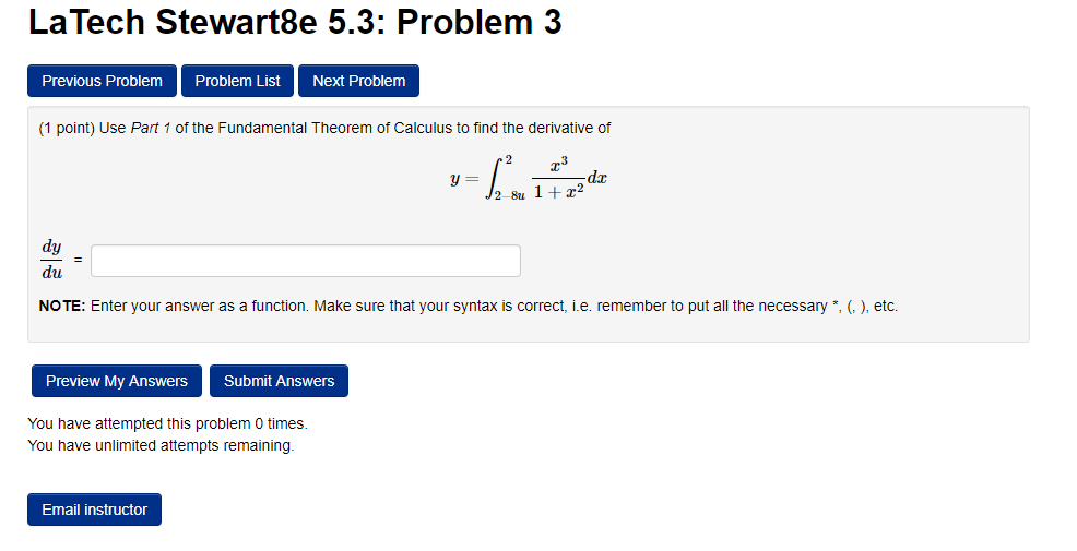 La Tech Stewart8e 5.3: Problem 3
Previous Problem
Problem List
Next Problem
(1 point) Use Part 1 of the Fundamental Theorem of Calculus to find the derivative of
dr
dy
du
NOTE: Enter your answer as a function. Make sure that your syntax is correct, i.e. remember to put all the necessary *, (,), etc.
Preview My Answers
Submit Answers
You have attempted this problem 0 times.
You have unlimited attempts remaining.
Email instructor
