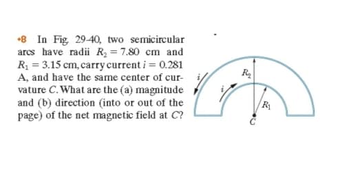 •8 In Fig 29-40, two semicircular
arcs have radii R = 7.80 cm and
R = 3.15 cm, carry current i = 0.281
A, and have the same center of cur-
vature C. What are the (a) magnitude
and (b) direction (into or out of the
page) of the net magnetic field at C?
R
|R
