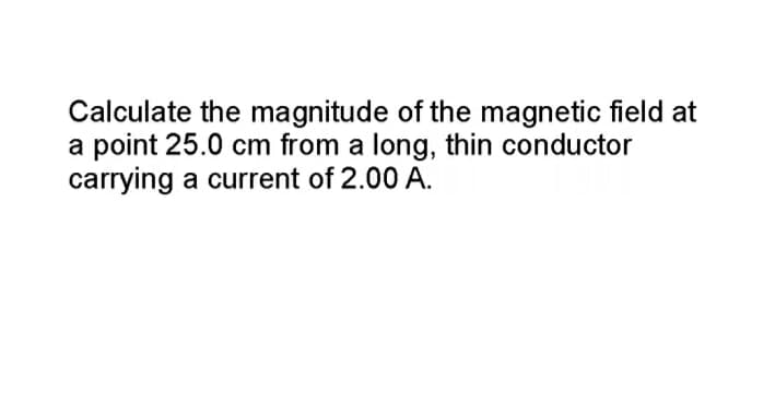 Calculate the magnitude of the magnetic field at
a point 25.0 cm from a long, thin conductor
carrying a current of 2.00 A.
