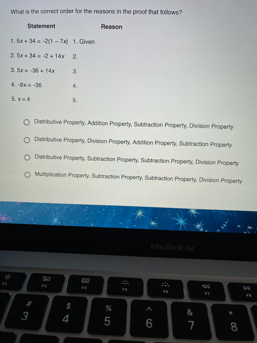 What is the correct order for the reasons in the proof that follows?
Statement
Reason
1. 5x + 34 = -2(1 – 7x) 1. Given
2.5x + 34 = -2 + 14x
2.
3. 5x = -36 + 14x
3.
4. -9x = -36
4.
5. x = 4
5.
O Distributive Property, Addition Property, Subtraction Property, Division Property
O Distributive Property, Division Property, Addition Property, Subtraction Property
O Distributive Property, Subtraction Property, Subtraction Property, Division Property
O Multiplication Property, Subtraction Property, Subtraction Property, Division Property
MacBook Air
80
DII
E2
F3
F4
F5
F6
F7
F8
$
%
&
3
4
6
7
8
水
