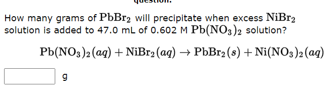 How many grams of PbBr2 will precipitate when excess NiBr2
solution is added to 47.0 mL of 0.602 M Pb(NO3)2 solution?
Pb(NO3)2 (aq) + NiBr2 (aq) → PbBr2 (s) + Ni(NO3)2 (aq)
g