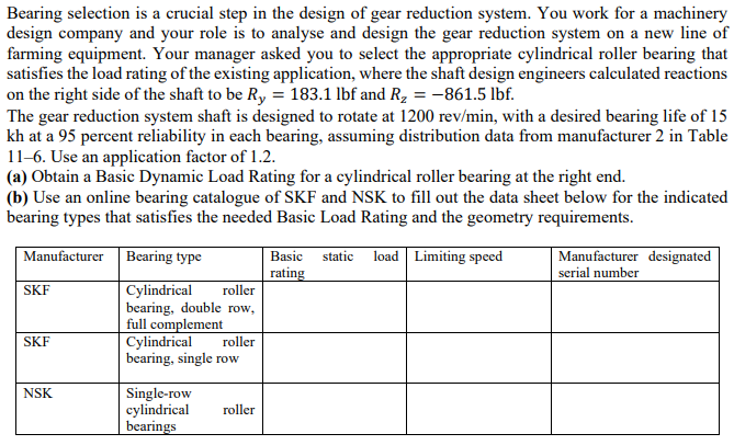 Bearing selection is a crucial step in the design of gear reduction system. You work for a machinery
design company and your role is to analyse and design the gear reduction system on a new line of
farming equipment. Your manager asked you to select the appropriate cylindrical roller bearing that
satisfies the load rating of the existing application, where the shaft design engineers calculated reactions
on the right side of the shaft to be Ry = 183.1 lbf and R2 =-861.5 lbf.
The gear reduction system shaft is designed to rotate at 1200 rev/min, with a desired bearing life of 15
kh at a 95 percent reliability in each bearing, assuming distribution data from manufacturer 2 in Table
11-6. Use an application factor of 1.2.
(a) Obtain a Basic Dynamic Load Rating for a cylindrical roller bearing at the right end.
(b) Use an online bearing catalogue of SKF and NSK to fill out the data sheet below for the indicated
bearing types that satisfies the needed Basic Load Rating and the geometry requirements.
Manufacturer
Bearing type
load Limiting speed
Manufacturer designated
Basic
static
rating
serial number
SKF
roller
Cylindrical
bearing, double row,
full complement
Cylindrical
bearing, single row
SKF
roller
Single-row
cylindrical
bearings
NSK
roller
