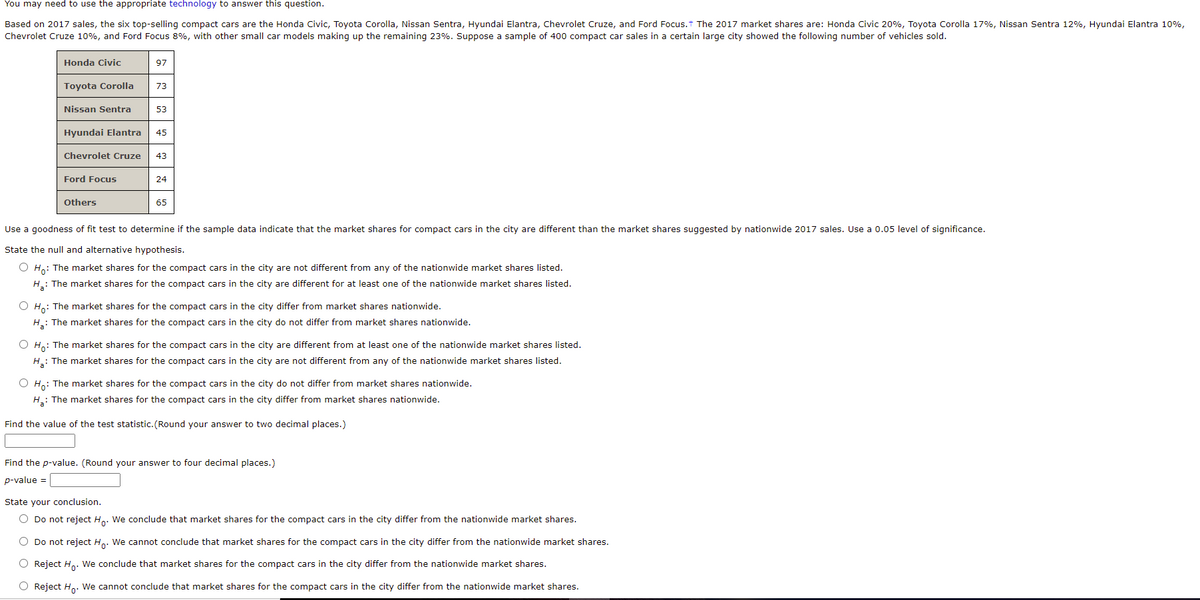 You may need to use the appropriate technology to answer this question.
Based on 2017 sales, the six top-selling compact cars are the Honda Civic, Toyota Corolla, Nissan Sentra, Hyundai Elantra, Chevrolet Cruze, and Ford Focus.t The 2017 market shares are: Honda Civic 20%, Toyota Corolla 17%, Nissan Sentra 12%, Hyundai Elantra 10%,
Chevrolet Cruze 10%, and Ford Focus 8%, with other small car models making up the remaining 23%. Suppose a sample of 400 compact car sales in a certain large city showed the following number of vehicles sold.
Honda Civic
97
Toyota Corolla
73
Nissan Sentra
53
Hyundai Elantra
45
Chevrolet Cruze
43
Ford Focus
24
Others
65
Use a goodness of fit test to determine if the sample data indicate that the market shares for compact cars in the city are different than the market shares suggested by nationwide 2017 sales. Use a 0.05 level of significance.
State the null and alternative hypothesis.
O Ho: The market shares for the compact cars in the city are not different from any of the nationwide market shares listed.
H.: The market shares for the compact cars in the city are different for at least one of the nationwide market shares listed.
O Ho: The market shares for the compact cars in the city differ from market shares nationwide.
H.: The market shares for the compact cars in the city do not differ from market shares nationwide.
O Ho: The market shares for the compact cars in the city are different from at least one of the nationwide market shares listed.
H: The market shares for the compact cars in the city are not different from any of the nationwide market shares listed.
O H,: The market shares for the compact cars in the city do not differ from market shares nationwide.
H: The market shares for the compact cars in the city differ from market shares nationwide.
Find the value of the test statistic. (Round your answer to two decimal places.)
Find the p-value. (Round your answer to four decimal places.)
p-value =
State your conclusion.
O Do not reject H.. We conclude that market shares for the compact cars in the city differ from the nationwide market shares.
O Do not reject H.. We cannot conclude that market shares for the compact cars in the city differ from the nationwide market shares.
O Reject H. We conclude that market shares for the compact cars in the city differ from the nationwide market shares.
O Reject H. We cannot conclude that market shares for the compact cars in the city differ from the nationwide market shares.
