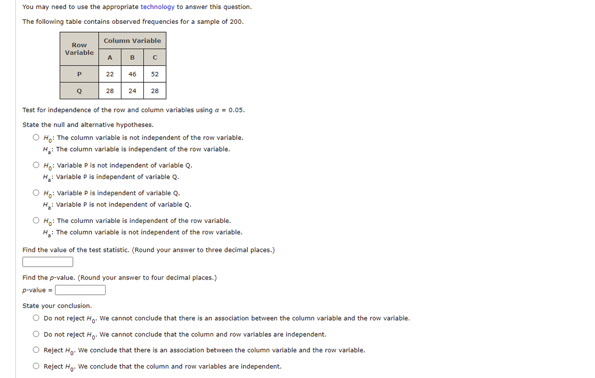 You may need to use the appropriate technology to answer this question.
The following table contains observed frequencies for a sample of 200.
Column Variable
Row
Variable
A
B
22
46
52
28
24
28
Test for independence of the row and column variables using a = 0.05.
State the null and alternative hypotheses.
O Ho: The column variable is not independent of the row variable.
H: The column variable is independent of the row variable.
O Ho: Variable P is not independent of variable Q.
H: Variable P is independent of variable Q.
O H,: Variable P is independent of variable Q.
H: Variable P is not independent of variable Q.
O Ho: The column variable is independent of the row variable
H.: The column variable is not independent of the row variable.
Find the value of the test statistic. (Round your answer to three decimal places.)
Find the p-value. (Round your answer to four decimal places.)
p-value =
State your conclusion.
O Do not reject H. We cannot conclude that there is an association between the column variable and the row variable.
O Do not reject H.. We cannot conclude that the column and row variables are independent.
O Reject H. We conclude that there is an association between the column variable and the row variable.
O Reject H. We conclude that the column and row variables are independent.
