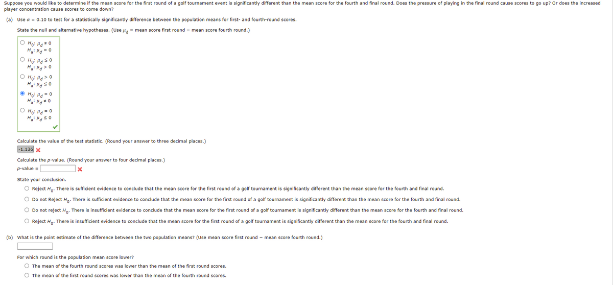 Suppose you would like to determine if the mean score for the first round of a golf tournament event is significantly different than the mean score for the fourth and final round. Does the pressure of playing in the final round cause scores to go up? Or does the increased
player concentration cause scores to come down?
(a) Use a = 0.10 to test for a statistically significantly difference between the population means for first- and fourth-round scores.
State the null and alternative hypotheses. (Use u, = mean score first round - mean score fourth round.)
O Ho: H+ 0
H: H = 0
Hạ: Hg> 0
O Ho: Hg>0
O Ho: Hg = 0
H: H #0
o = Pri :°H O
Calculate the value of the test statistic. (Round your answer to three decimal places.)
-1.136 X
Calculate the p-value. (Round your answer to four decimal places.)
p-value =
State your conclusion.
O Reject H,. There is sufficient evidence to conclude that the mean score for the first round of a golf tournament is significantly different than the mean score for the fourth and final round.
O Do not Reject H,. There is sufficient evidence to conclude that the mean score for the first round of a golf tournament is significantly different than the mean score for the fourth and final round.
O Do not reject H.. There is insufficient evidence to conclude that the mean score for the first round of a golf tournament is significantly different than the mean score for the fourth and final round.
O Reject H. There is insufficient evidence to conclude that the mean score for the first round of a golf tournament is significantly different than the mean score for the fourth and final round.
(b) What is the point estimate of the difference between the two population means? (Use mean score first round - mean score fourth round.)
For which round is the population mean score lower?
O The mean of the fourth round scores was lower than the mean of the first round scores.
O The mean of the first round scores was lower than the mean of the fourth round scores.
