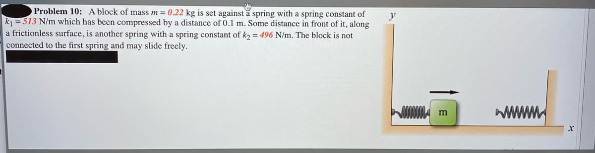 Problem 10: A block of mass m = 0.22 kg is set against a spring with a spring constant of
k = 513 N/m which has been compressed by a distance of 0.1 m. Some distance in front of it, along
y
a frictionless surface, is another spring with a spring constant of k2 = 496 N/m. The block is not
connected to the first spring and may slide freely.
wwwm
