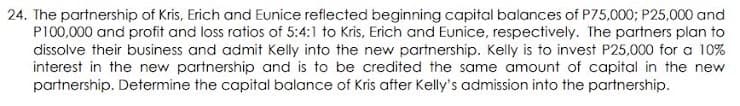 24. The partnership of Kris, Erich and Eunice reflected beginning capital balances of P75,000; P25,000 and
PI00,000 and profit and loss ratios of 5:4:1 to Kris, Erich and Eunice, respectively. The partners plan to
dissolve their business and admit Kelly into the new partnership. Kelly is to invest P25,000 for a 10%
interest in the new partnership and is to be credited the same amount of capital in the new
partnership. Determine the capital balance of Kris after Kelly's admission into the partnership.
