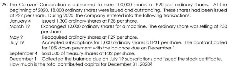 29. The Corazon Corporation is authorized to issue 100,000 shares at P20 par ordinary shares. At the
beginning of 2020, 18,000 ordinary shares were issued and outstanding. These shares had been issued
at P27 per share. During 2020, the company entered into the following transactions:
Issued 1,300 ordinary shares at P28 per share.
Exchanged 12,000 ordinary shares for a machine. The ordinary share was selling at P30
January 4
March 19
per share.
Reacquired ordinary shares at P29 per share.
Accepted subscriptions for 1,000 ordinary shares at P31 per share. The contract called
for 10% down payment with the balance due on December 1.
May 9
July 19
September 4 Sold 500 of treasury shares at P32 per share.
December 1 Collected the balance due on July 19 subscriptions and issued the stock certificate.
How much is the total contributed capital for December 31, 2020?
