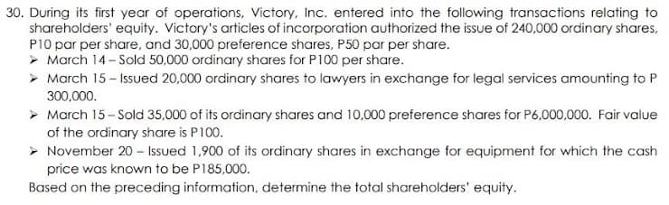 30. During its first year of operations, Victory, Inc. entered into the following transactions relating to
shareholders' equity. Victory's articles of incorporation authorized the issue of 240,000 ordinary shares,
P10 par per share, and 30,000 preference shares, P50 par per share.
> March 14- Sold 50,000 ordinary shares for P100 per share.
> March 15- Issued 20,000 ordinary shares to lawyers in exchange for legal services amounting to P
300,000.
> March 15- Sold 35,000 of its ordinary shares and 10,000 preference shares for P6,000,000. Fair value
of the ordinary share is P100.
> November 20 – Issued 1,900 of its ordinary shares in exchange for equipment for which the cash
price was known to be P185,000.
Based on the preceding information, determine the total shareholders' equity.
