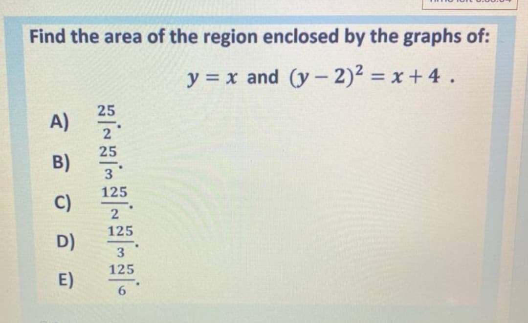 Find the area of the region enclosed by the graphs of:
y = x and (y- 2)2 = x+ 4 .
25
A)
25
B)
3
125
C)
2
125
D)
3
125
E)
