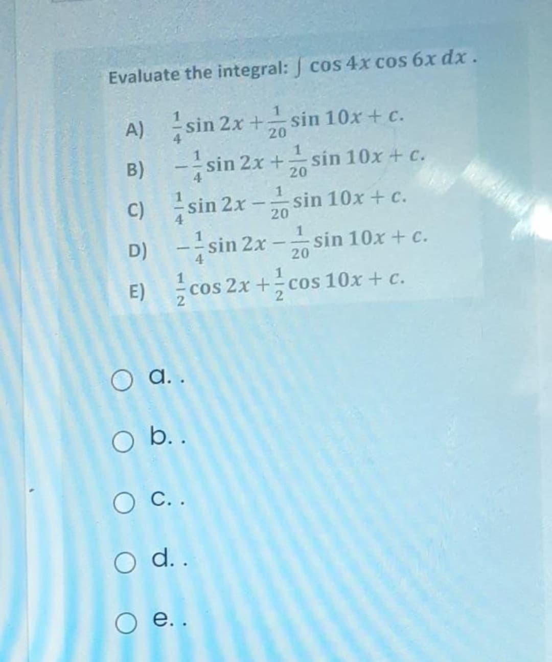 Evaluate the integral: cos 4x cos 6x dx.
A) sin 2x + sin 10x + c.
B) - sin 2x + sin 10x + c.
C) sin 2x - sin 10x + c.
-sin 2x -sin 10x + c.
E) cos 2x + cos 10x + c.
20
D)
4
20
O a..
O b. .
O C..
O ..
о е..
