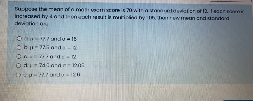 Suppose the mean of a math exam score is 70 with a standard deviation of 12. If each score is
increased by 4 and then each result is multiplied by 1.05, then new mean and standard
deviation are
O a. µ = 77.7 and o = 16
O b. µ = 77.5 and o = 12
O c.p = 77.7 and o = 12
O d. u = 74.0 and o = 12.05
O e.p= 77.7 and o = 12.6
