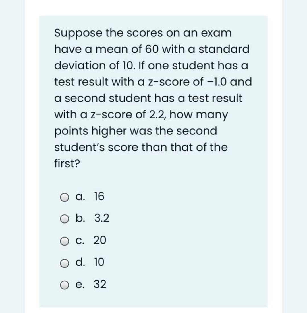 Suppose the scores on an exam
have a mean of 60 with a standard
deviation of 10. If one student has a
test result with a z-score of -1.0 and
a second student has a test result
with a z-score of 2.2, how many
points higher was the second
student's score than that of the
first?
а. 16
О b. 3.2
O c. 20
O d. 10
е. 32
