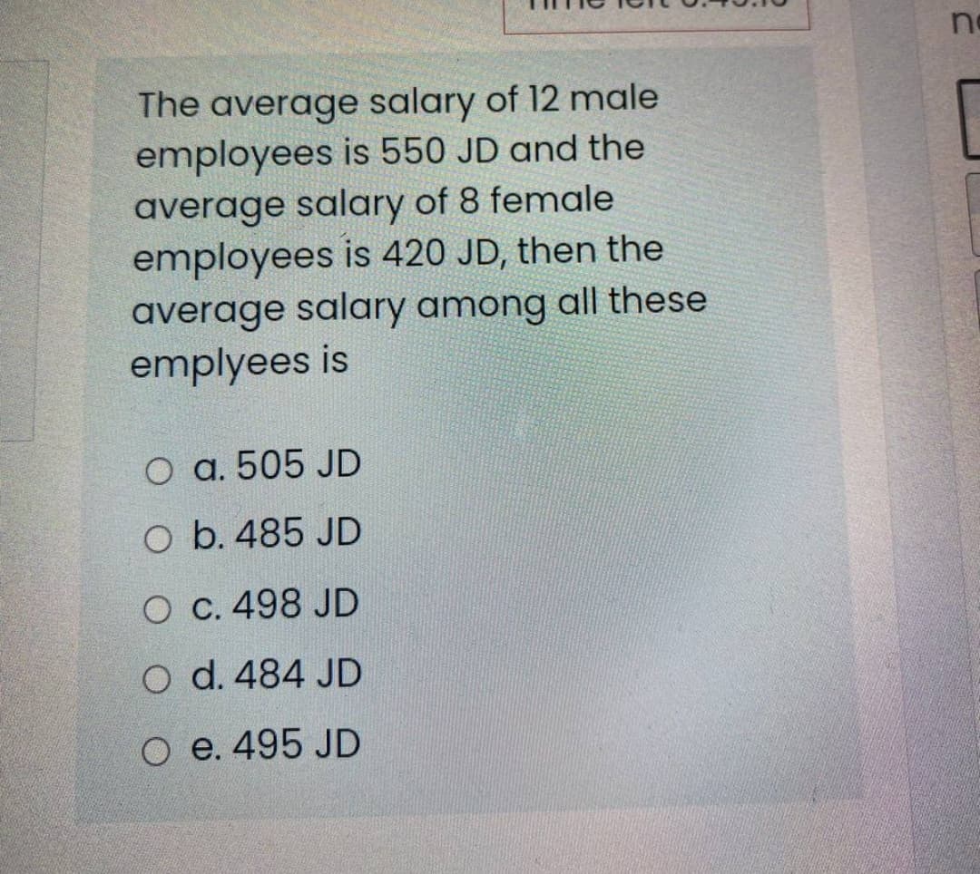 no
The average salary of 12 male
employees is 550 JD and the
average salary of 8 female
employees is 420 JD, then the
average salary among all these
emplyees is
O a. 505 JD
O b. 485 JD
O C. 498 JD
O d. 484 JD
O e. 495 JD
