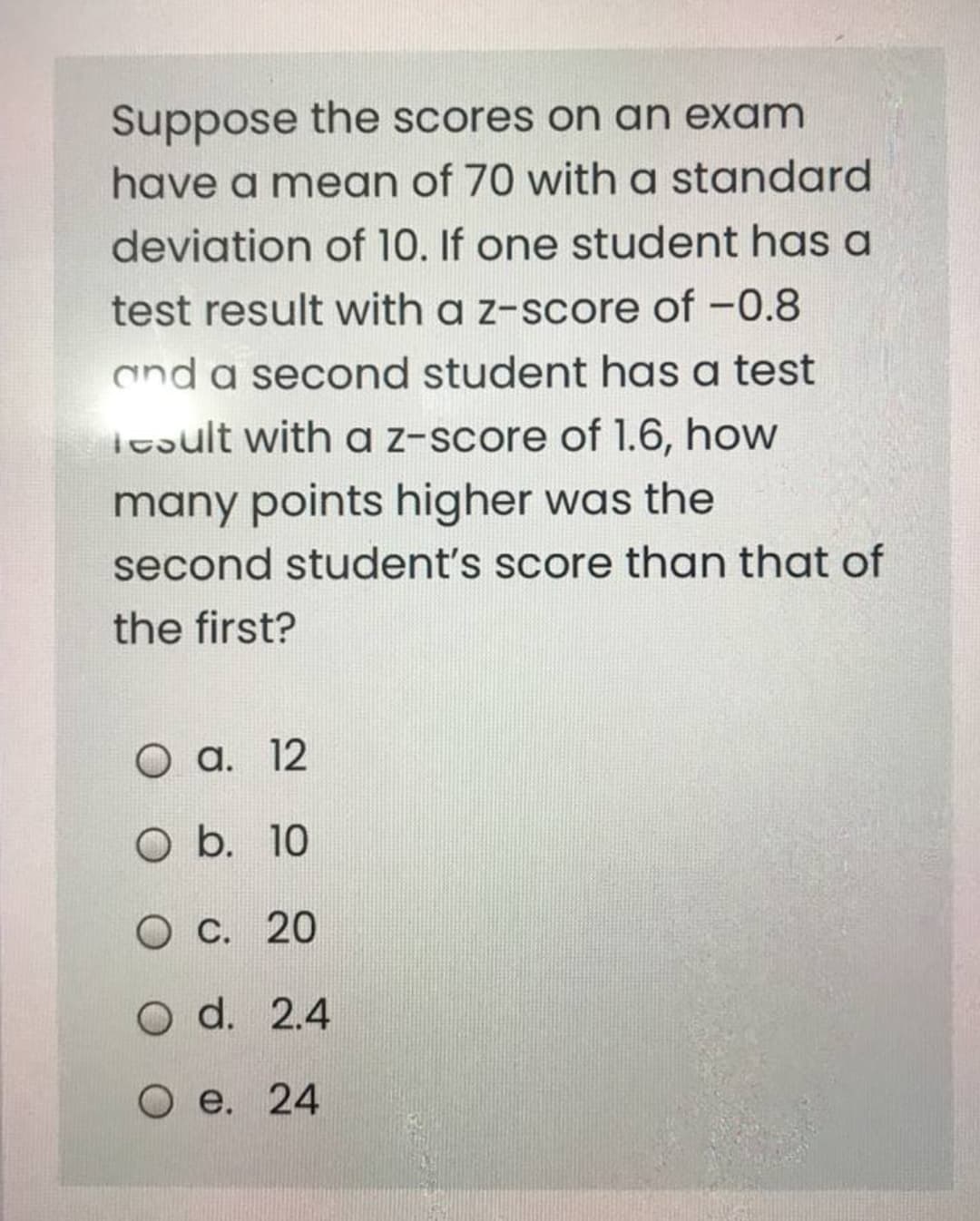 Suppose the scores on an exam
have a mean of 70 with a standard
deviation of 10. If one student has a
test result with a z-score of -0.8
and a second student has a test
Tesult with a z-score of 1.6, how
many points higher was the
second student's score than that of
the first?
O a. 12
O b. 10
O C. 20
O d. 2.4
e. 24
