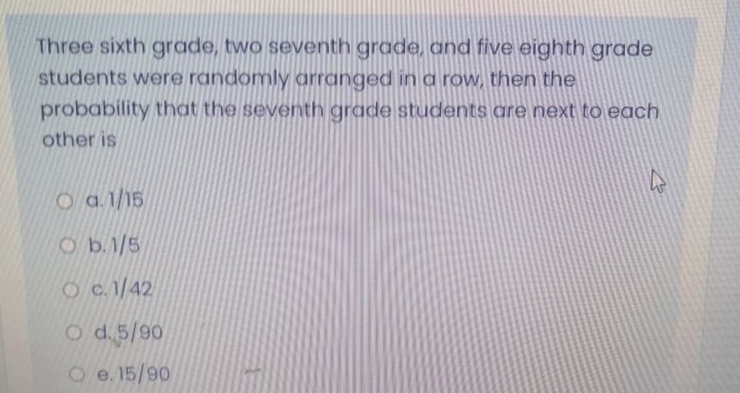 Three sixth grade, two seventh grade, and five eighth grade
students were randomly arranged in a row, then the
probability that the seventh grade students are next to each
other is
O a 1/15
Ob.1/5
O c. 1/42
O d.5/90
O e. 15/90
