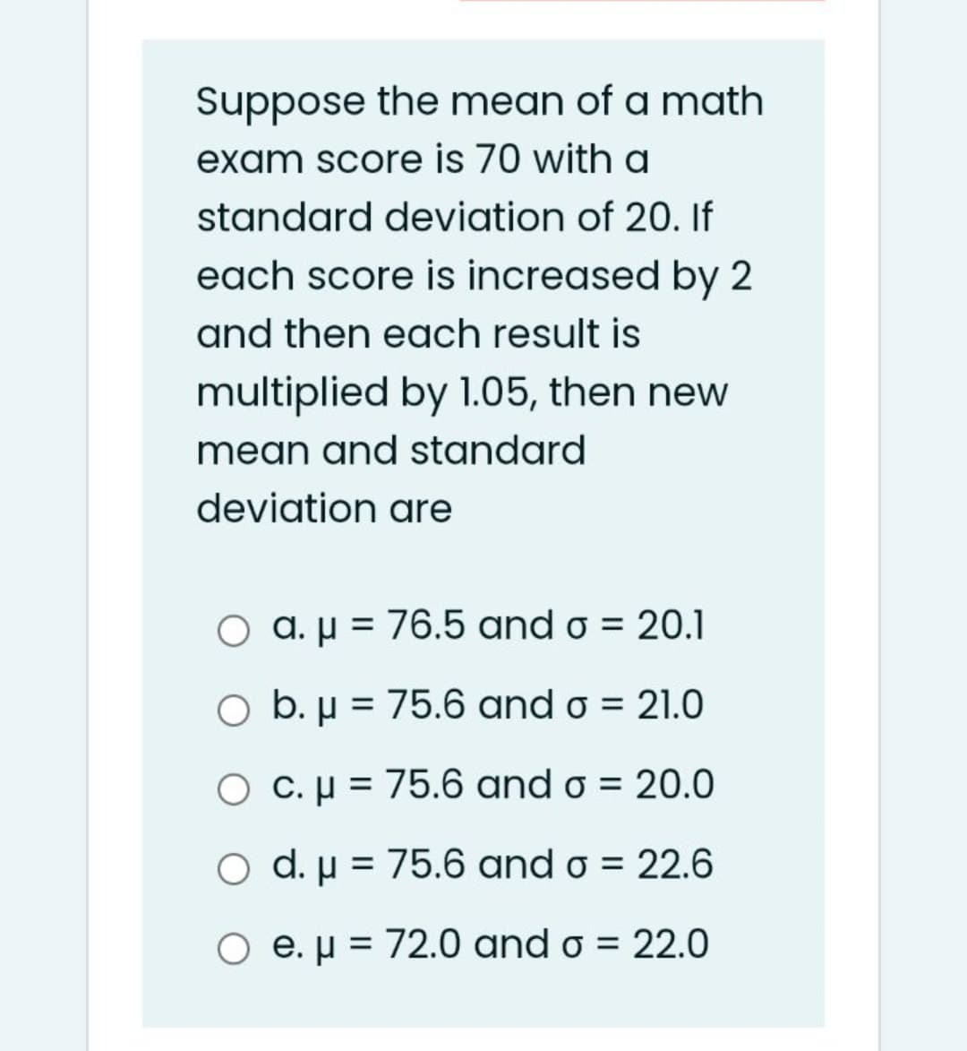 Suppose the mean of a math
exam score is 70 with a
standard deviation of 20. If
each score is increased by 2
and then each result is
multiplied by 1.05, then new
mean and standard
deviation are
O a. µ = 76.5 and o = 20.1
O b. µ = 75.6 and o = 21.0
O C.µ = 75.6 and o = 20.0
d. µ = 75.6 and o = 22.6
O e. µ = 72.0 and o = 22.0
