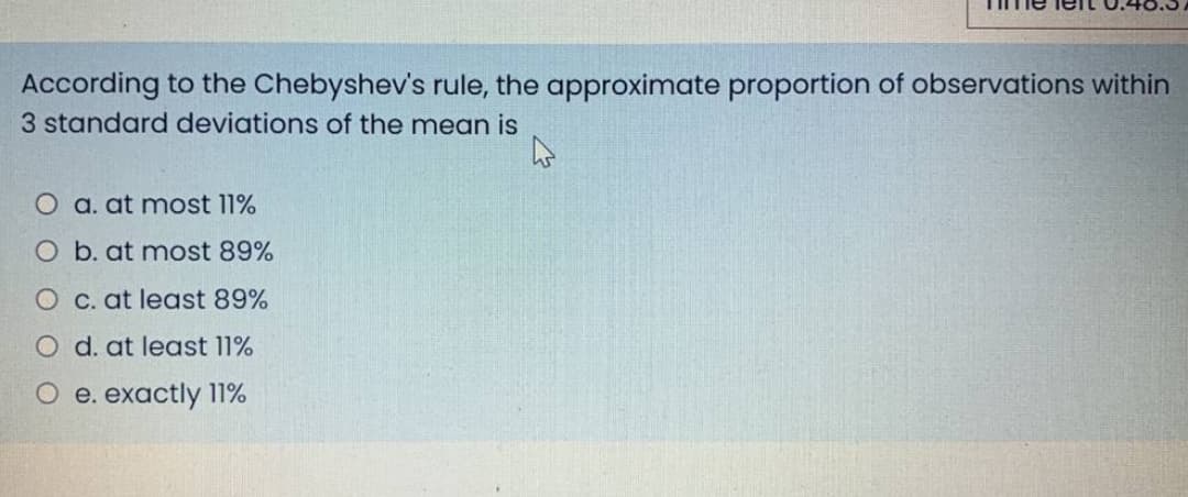 According to the Chebyshev's rule, the approximate proportion of observations within
3 standard deviations of the mean is
O a. at most 11%
O b. at most 89%
O C. at least 89%
O d. at least 11%
O e. exactly 11%
