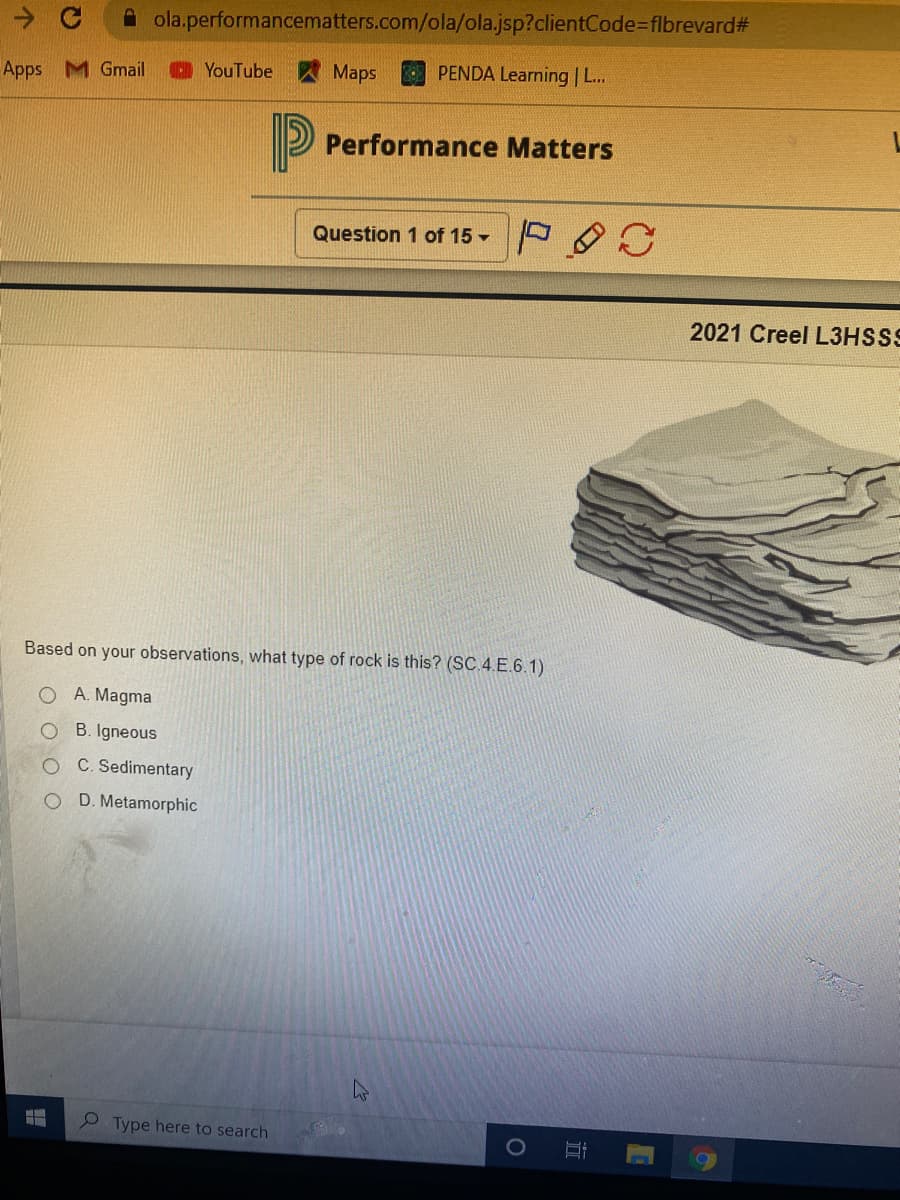 ola.performancematters.com/ola/ola.jsp?clientCode-flbrevard#
Apps M Gmail
D YouTube
Maps
PENDA Learning | L...
P Performance Matters
Question 1 of 15- O
2021 Creel L3HSSS
Based on your observations, what type of rock is this? (SC.4.E.6.1)
O A. Magma
O B. Igneous
C. Sedimentary
D. Metamorphic
Type here to search
