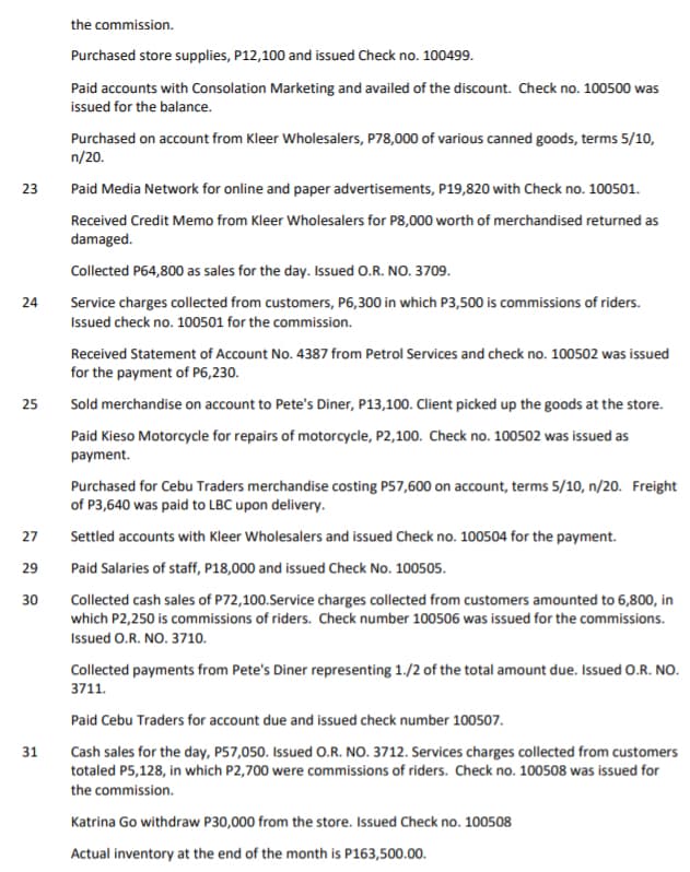 the commission.
Purchased store supplies, P12,100 and issued Check no. 100499.
Paid accounts with Consolation Marketing and availed of the discount. Check no. 100500 was
issued for the balance.
Purchased on account from Kleer Wholesalers, P78,000 of various canned goods, terms 5/10,
n/20.
23
Paid Media Network for online and paper advertisements, P19,820 with Check no. 100501.
Received Credit Memo from Kleer Wholesalers for P8,000 worth of merchandised returned as
damaged.
Collected P64,800 as sales for the day. Issued O.R. NO. 3709.
24
Service charges collected from customers, P6,300 in which P3,500 is commissions of riders.
Issued check no. 100501 for the commission.
Received Statement of Account No. 4387 from Petrol Services and check no. 100502 was issued
for the payment of P6,230.
25
Sold merchandise on account to Pete's Diner, P13,100. Client picked up the goods at the store.
Paid Kieso Motorcycle for repairs of motorcycle, P2,100. Check no. 100502 was issued as
payment.
Purchased for Cebu Traders merchandise costing P57,600 on account, terms 5/10, n/20. Freight
of P3,640 was paid to LBC upon delivery.
27
Settled accounts with Kleer Wholesalers and issued Check no. 100504 for the payment.
29
Paid Salaries of staff, P18,000 and issued Check No. 100505.
Collected cash sales of P72,100.Service charges collected from customers amounted to 6,800, in
which P2,250 is commissions of riders. Check number 100506 was issued for the commissions.
30
Issued O.R. NO. 3710.
Collected payments from Pete's Diner representing 1./2 of the total amount due. Issued O.R. NO.
3711.
Paid Cebu Traders for account due and issued check number 100507.
Cash sales for the day, P57,050. Issued O.R. NO. 3712. Services charges collected from customers
totaled P5,128, in which P2,700 were commissions of riders. Check no. 100508 was issued for
31
the commission.
Katrina Go withdraw P30,000 from the store. Issued Check no. 100508
Actual inventory at the end of the month is P163,500.00.
