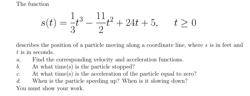 The function
s(t) = -.
11
t² +24t + 5,
2
t> 0
describes the position of a particle moving along a coordinate line, where s is in feet and
t is in seconds.
Find the corresponding velocity and acceleration functions.
At what time(s) is the particle stopped?
At what time(s) is the acceleration of the particle equal to zero?
When is the particle speeding up? When is it slowing down?
a.
b.
C.
d.
You must show your work.
