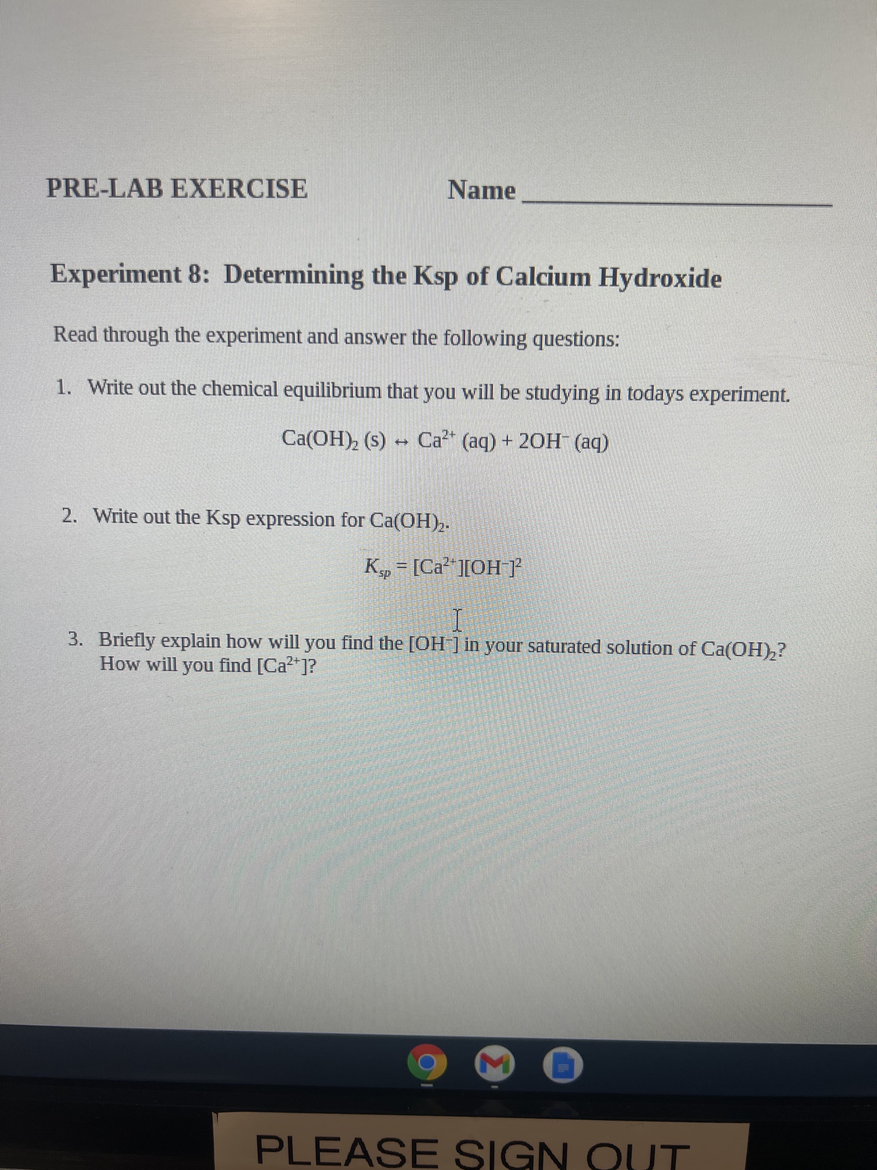 PRE-LAB EXERCISE
Name
Experiment 8: Determining the Ksp of Calcium Hydroxide
Read through the experiment and answer the following questions:
1. Write out the chemical equilibrium that you will be studying in todays experiment.
(be) _HO7 + (be) PƆ - (s) (HO
2. Write out the Ksp expression for Ca(OH),-
3. Briefly explain how will you find the [OH ] in your saturated solution of Ca(OH),?
How will you find [Ca*]?
PLEASE SIGN QUT
