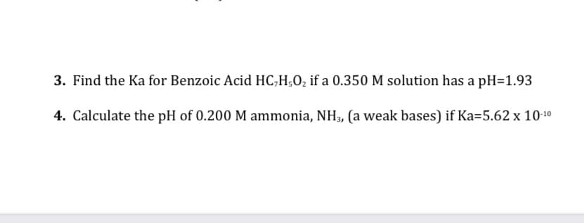 3. Find the Ka for Benzoic Acid HC,H;O2 if a 0.350 M solution has a pH=1.93
4. Calculate the pH of 0.200 M ammonia, NH3, (a weak bases) if Ka=5.62 x 10-10
