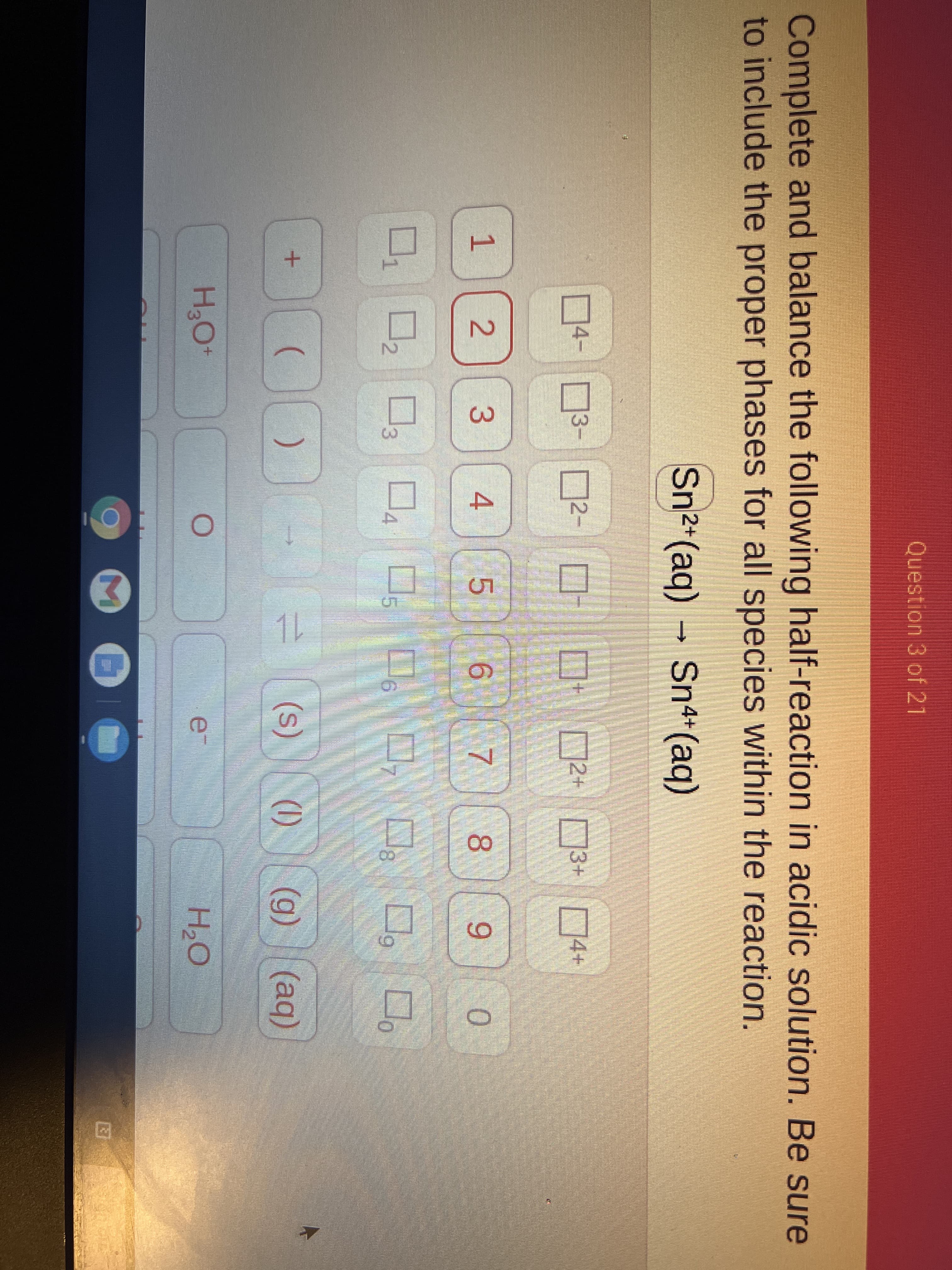 Question 3 of 21
Complete and balance the following half-reaction in acidic solution. Be sure
to include the proper phases for all species within the reaction.
Sn2+ (aq) → Sn4+(aq)
4-
D2- O-
2+ 3+ D4+
3-
1
8.
9.
0.
3.
(s)
(1)
(g) (aq)
H2O
1L
2.
